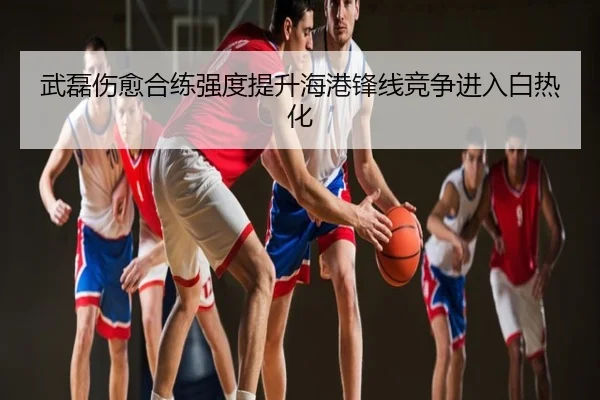 武磊伤愈合练强度提升海港锋线竞争进入白热化