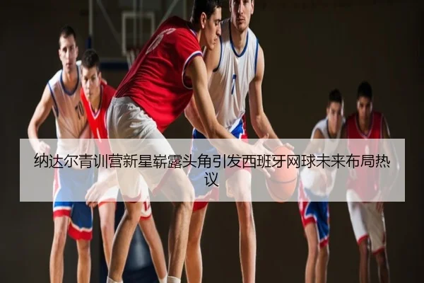 纳达尔青训营新星崭露头角引发西班牙网球未来布局热议