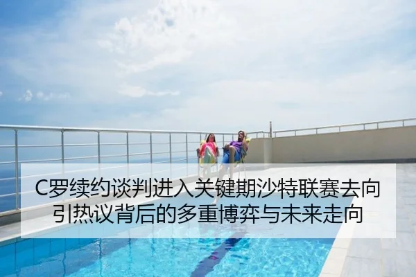 C罗续约谈判进入关键期沙特联赛去向引热议背后的多重博弈与未来走向
